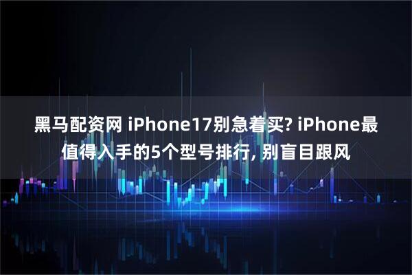 黑马配资网 iPhone17别急着买? iPhone最值得入手的5个型号排行, 别盲目跟风