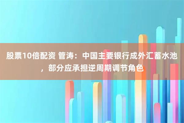 股票10倍配资 管涛：中国主要银行成外汇蓄水池，部分应承担逆周期调节角色