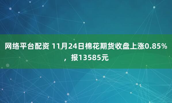 网络平台配资 11月24日棉花期货收盘上涨0.85%，报13585元
