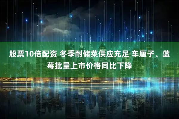 股票10倍配资 冬季耐储菜供应充足 车厘子、蓝莓批量上市价格同比下降