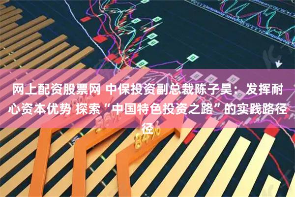 网上配资股票网 中保投资副总裁陈子昊：发挥耐心资本优势 探索“中国特色投资之路”的实践路径