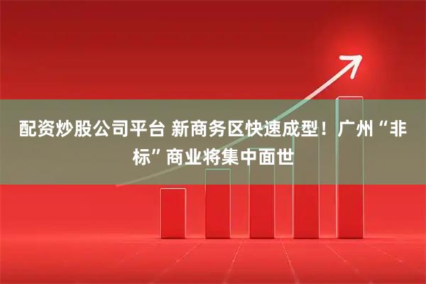 配资炒股公司平台 新商务区快速成型！广州“非标”商业将集中面世