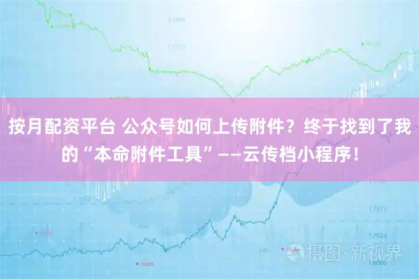 按月配资平台 公众号如何上传附件？终于找到了我的“本命附件工具”——云传档小程序！