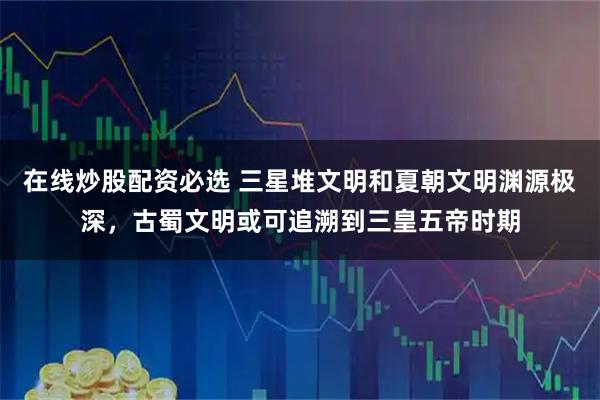 在线炒股配资必选 三星堆文明和夏朝文明渊源极深，古蜀文明或可追溯到三皇五帝时期