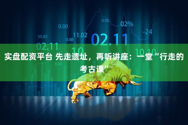 实盘配资平台 先走遗址，再听讲座：一堂“行走的考古课”