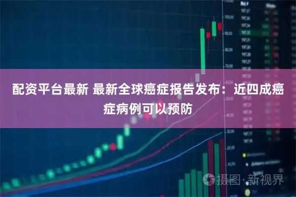 配资平台最新 最新全球癌症报告发布：近四成癌症病例可以预防