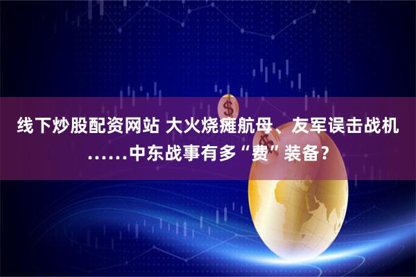 线下炒股配资网站 大火烧瘫航母、友军误击战机……中东战事有多“费”装备？