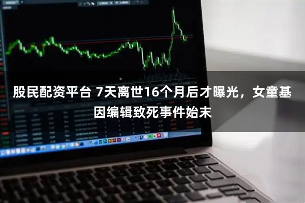 股民配资平台 7天离世16个月后才曝光，女童基因编辑致死事件始末