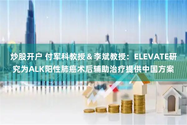 炒股开户 付军科教授＆李斌教授：ELEVATE研究为ALK阳性肺癌术后辅助治疗提供中国方案