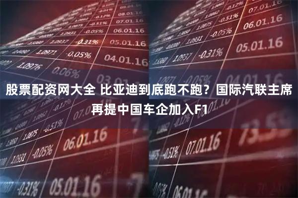 股票配资网大全 比亚迪到底跑不跑？国际汽联主席再提中国车企加入F1